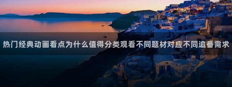 动漫导航网：热门经典动画看点为什么值得分类观看不同题材对应不同追番需求