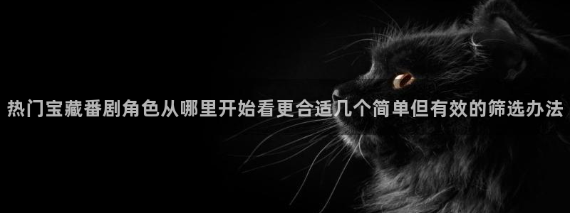 动漫在线观看：热门宝藏番剧角色从哪里开始看更合适几个简单但有效的筛选办法