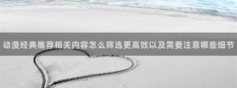 动漫完结:动漫经典推荐相关内容怎么筛选更高效以及需要注意哪些细节